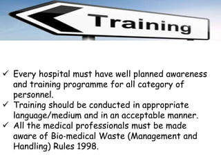  Every hospital must have well planned awareness
and training programme for all category of
personnel.
 Training should be conducted in appropriate
language/medium and in an acceptable manner.
 All the medical professionals must be made
aware of Bio‐medical Waste (Management and
Handling) Rules 1998.
 