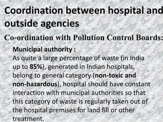 Coordination between hospital and
outside agencies
Municipal authority :
As quite a large percentage of waste (in India
up to 85%), generated in Indian hospitals,
belong to general category (non‐toxic and
non‐hazardous), hospital should have constant
interaction with municipal authorities so that
this category of waste is regularly taken out of
the hospital premises for land fill or other
treatment.
Co‐ordination with Pollution Control Boards:
 