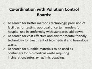 Co‐ordination with Pollution Control
Boards:
o To search for better methods technology, provision of
facilities for testing, approval of certain models for
hospital use in conformity with standards 'aid down.
o To search for cost effective and environmental friendly
technology for treatment of bio‐medical and hazardous
waste.
o To search for suitable materials to be used as
containers for bio‐medical waste requiring
incineration/autoclaving/ microwaving.
 
