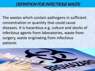 DEFINITIONFORINFECTIOUSWASTE
The wastes which contain pathogens in sufficient
concentration or quantity that could cause
diseases. It is hazardous e.g. culture and stocks of
infectious agents from laboratories, waste from
surgery, waste originating from infectious
patients
 