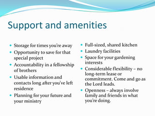 Support and amenitiesStorage for times you’re awayOpportunity to save for that special projectAccountability in a fellowship of brothersUsable information and contacts long after you’ve left residencePlanning for your future and your ministryFull-sized, shared kitchenLaundry facilitiesSpace for your gardening interestsConsiderable flexibility – no long-term lease or commitment. Come and go as the Lord leads.Openness – always involve family and friends in what you’re doing.