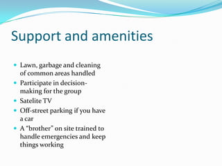 Support and amenitiesLawn, garbage and cleaning of common areas handled Participate in decision-making for the groupSatelite TVOff-street parking if you have a carA “brother” on site trained to handle emergencies and keep things working