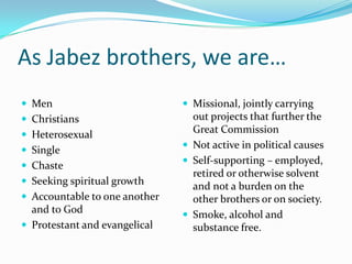 As Jabez brothers, we are…MenChristiansHeterosexualSingleChasteSeeking spiritual growthAccountable to one another and to GodProtestant and evangelicalMissional, jointly carrying out projects that further the Great CommissionNot active in political causesSelf-supporting – employed, retired or otherwise solvent and not a burden on the other brothers or on society.Smoke, alcohol and substance free.