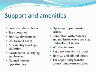 Support and amenitiesFurnished shared homeTransportationSpiritual developmentUtilities and boardAccessibility to college educationAssistance in identifying employmentPlanned mission opportunitiesOpenness to your mission vision.Connection with churches and ministries where you may find a place of serviceWireless internetRural environment – 13 acresSpiritual and biblical libraryThe opportunity to make connections, learn and grow