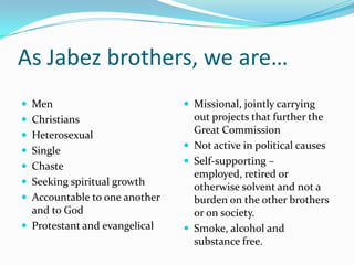 As Jabez brothers, we are…MenChristiansHeterosexualSingleChasteSeeking spiritual growthAccountable to one another and to GodProtestant and evangelicalMissional, jointly carrying out projects that further the Great CommissionNot active in political causesSelf-supporting – employed, retired or otherwise solvent and not a burden on the other brothers or on society.Smoke, alcohol and substance free.