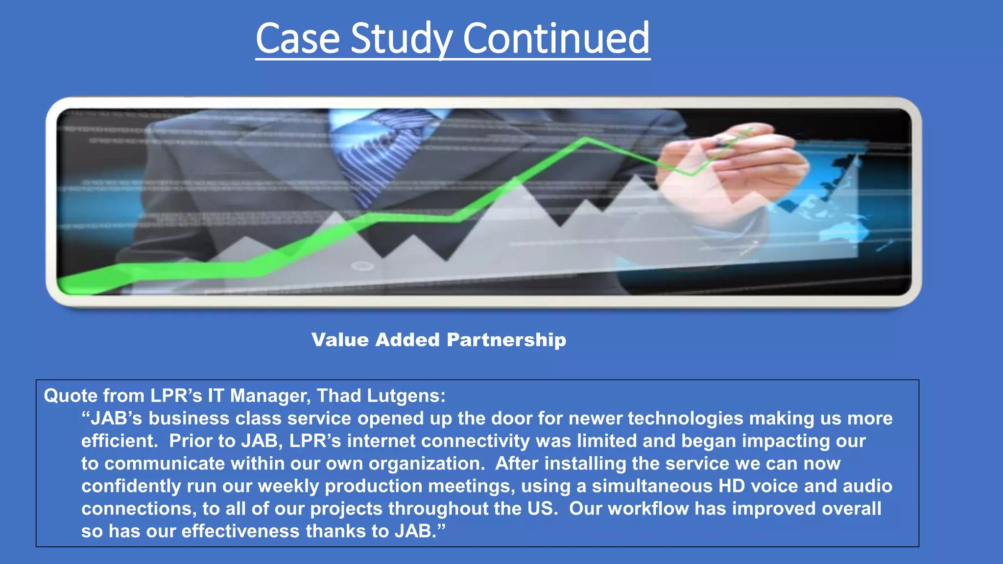 Case Study Continued
Value Added Partnership
Quote from LPR’s IT Manager, Thad Lutgens:
“JAB’s business class service opened up the door for newer technologies making us more
efficient. Prior to JAB, LPR’s internet connectivity was limited and began impacting our
to communicate within our own organization. After installing the service we can now
confidently run our weekly production meetings, using a simultaneous HD voice and audio
connections, to all of our projects throughout the US. Our workflow has improved overall
so has our effectiveness thanks to JAB.”
 
