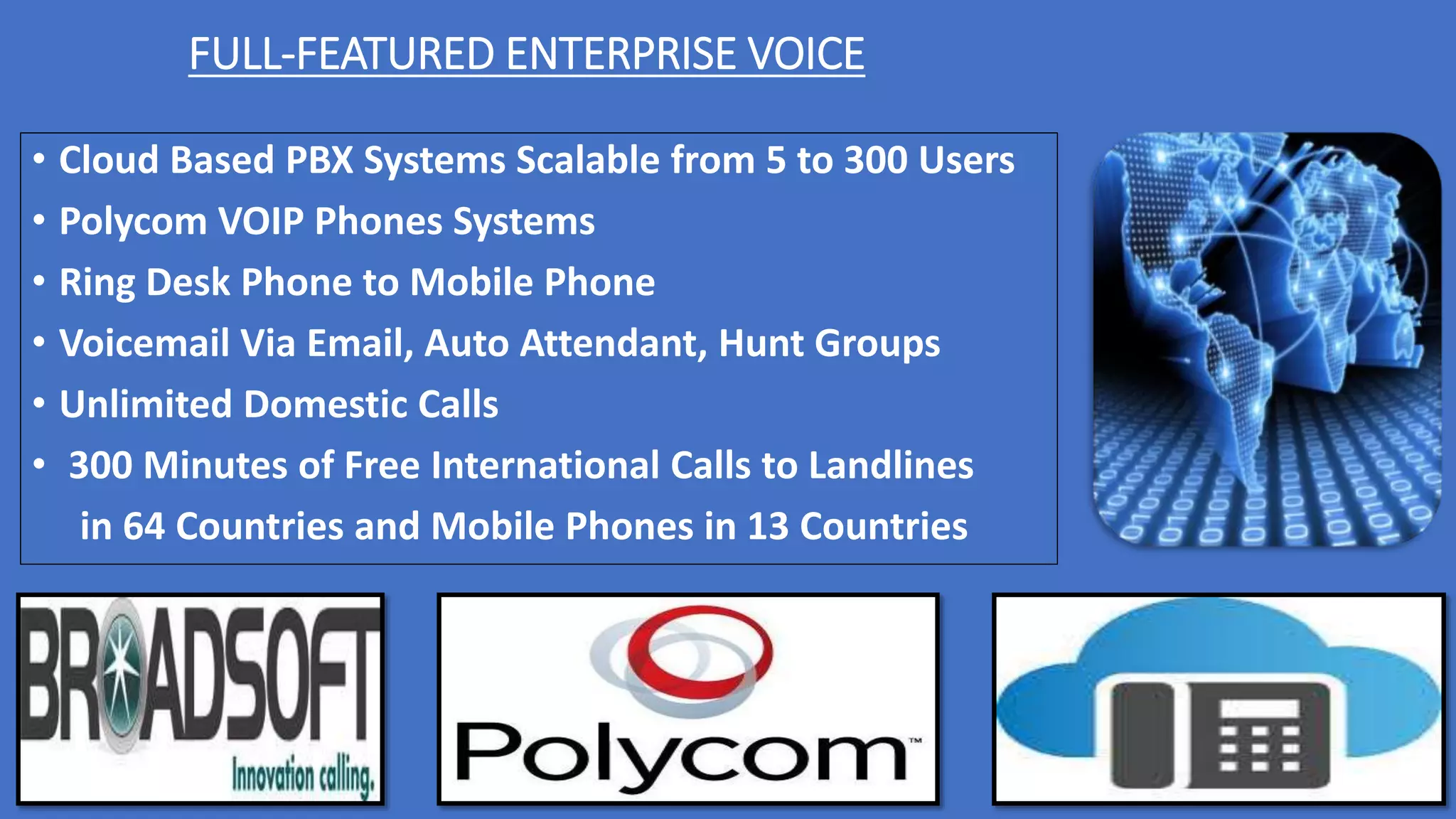 FULL-FEATURED ENTERPRISE VOICE
• Cloud Based PBX Systems Scalable from 5 to 300 Users
• Polycom VOIP Phones Systems
• Ring Desk Phone to Mobile Phone
• Voicemail Via Email, Auto Attendant, Hunt Groups
• Unlimited Domestic Calls
• 300 Minutes of Free International Calls to Landlines
in 64 Countries and Mobile Phones in 13 Countries
 