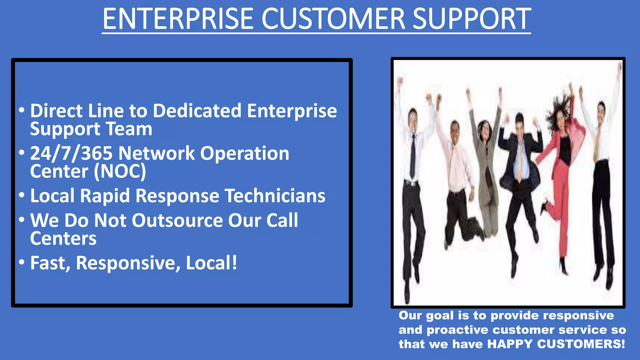 ENTERPRISE CUSTOMER SUPPORT
• Direct Line to Dedicated Enterprise
Support Team
• 24/7/365 Network Operation
Center (NOC)
• Local Rapid Response Technicians
• We Do Not Outsource Our Call
Centers
• Fast, Responsive, Local!
Our goal is to provide responsive
and proactive customer service so
that we have HAPPY CUSTOMERS!
 