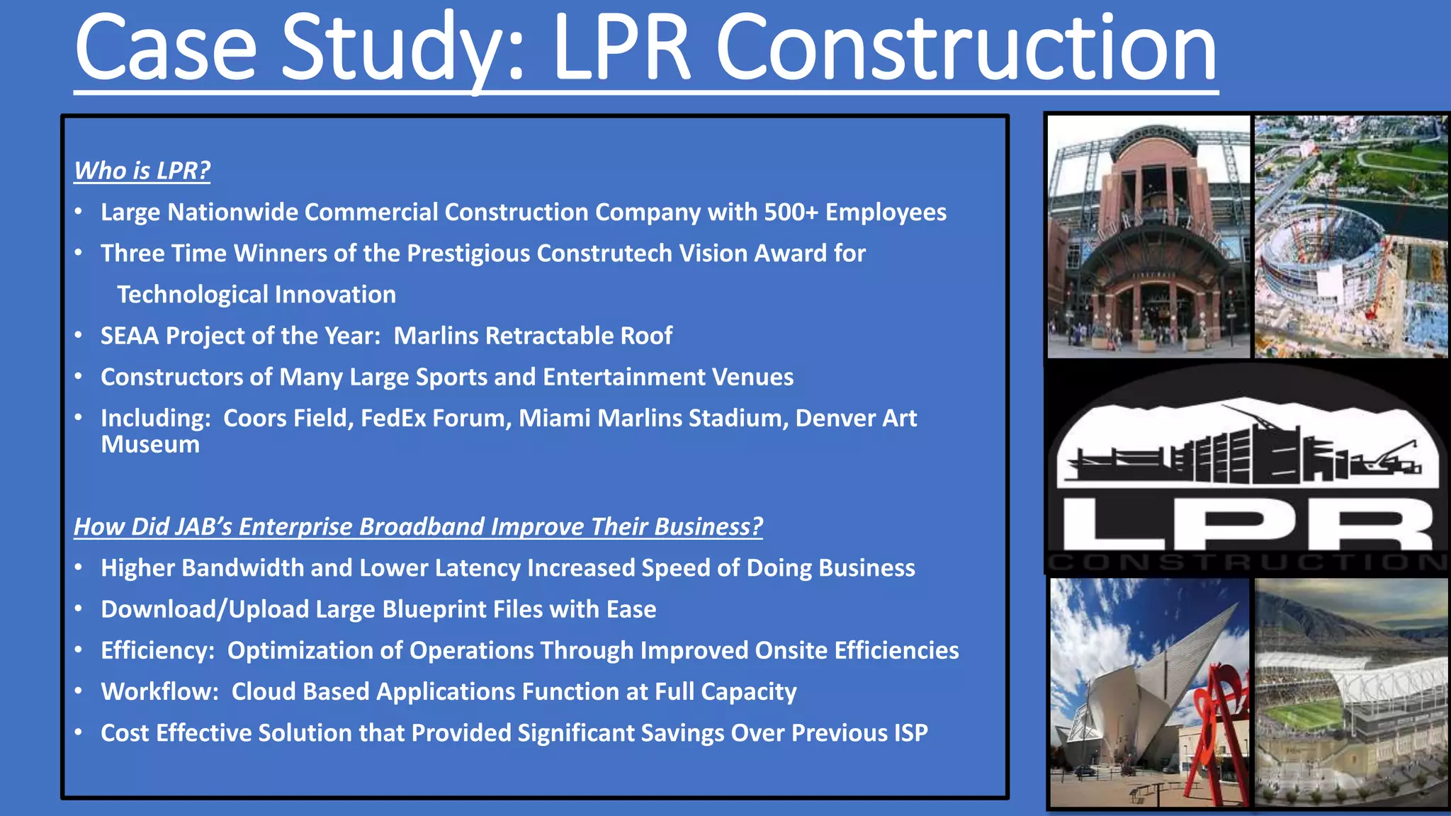 Case Study: LPR Construction
Who is LPR?
• Large Nationwide Commercial Construction Company with 500+ Employees
• Three Time Winners of the Prestigious Construtech Vision Award for
Technological Innovation
• SEAA Project of the Year: Marlins Retractable Roof
• Constructors of Many Large Sports and Entertainment Venues
• Including: Coors Field, FedEx Forum, Miami Marlins Stadium, Denver Art
Museum
How Did JAB’s Enterprise Broadband Improve Their Business?
• Higher Bandwidth and Lower Latency Increased Speed of Doing Business
• Download/Upload Large Blueprint Files with Ease
• Efficiency: Optimization of Operations Through Improved Onsite Efficiencies
• Workflow: Cloud Based Applications Function at Full Capacity
• Cost Effective Solution that Provided Significant Savings Over Previous ISP
 