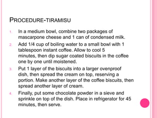 PROCEDURE-TIRAMISU
1.   In a medium bowl, combine two packages of
     mascarpone cheese and 1 can of condensed milk.
2.   Add 1/4 cup of boiling water to a small bowl with 1
     tablespoon instant coffee. Allow to cool 5
     minutes, then dip sugar coated biscuits in the coffee
     one by one until moistened.
3.   Put 1 layer of the biscuits into a larger ovenproof
     dish, then spread the cream on top, reserving a
     portion. Make another layer of the coffee biscuits, then
     spread another layer of cream.
4.   Finally, put some chocolate powder in a sieve and
     sprinkle on top of the dish. Place in refrigerator for 45
     minutes, then serve.
 