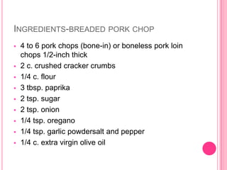 INGREDIENTS-BREADED PORK CHOP
   4 to 6 pork chops (bone-in) or boneless pork loin
    chops 1/2-inch thick
   2 c. crushed cracker crumbs
   1/4 c. flour
   3 tbsp. paprika
   2 tsp. sugar
   2 tsp. onion
   1/4 tsp. oregano
   1/4 tsp. garlic powdersalt and pepper
   1/4 c. extra virgin olive oil
 