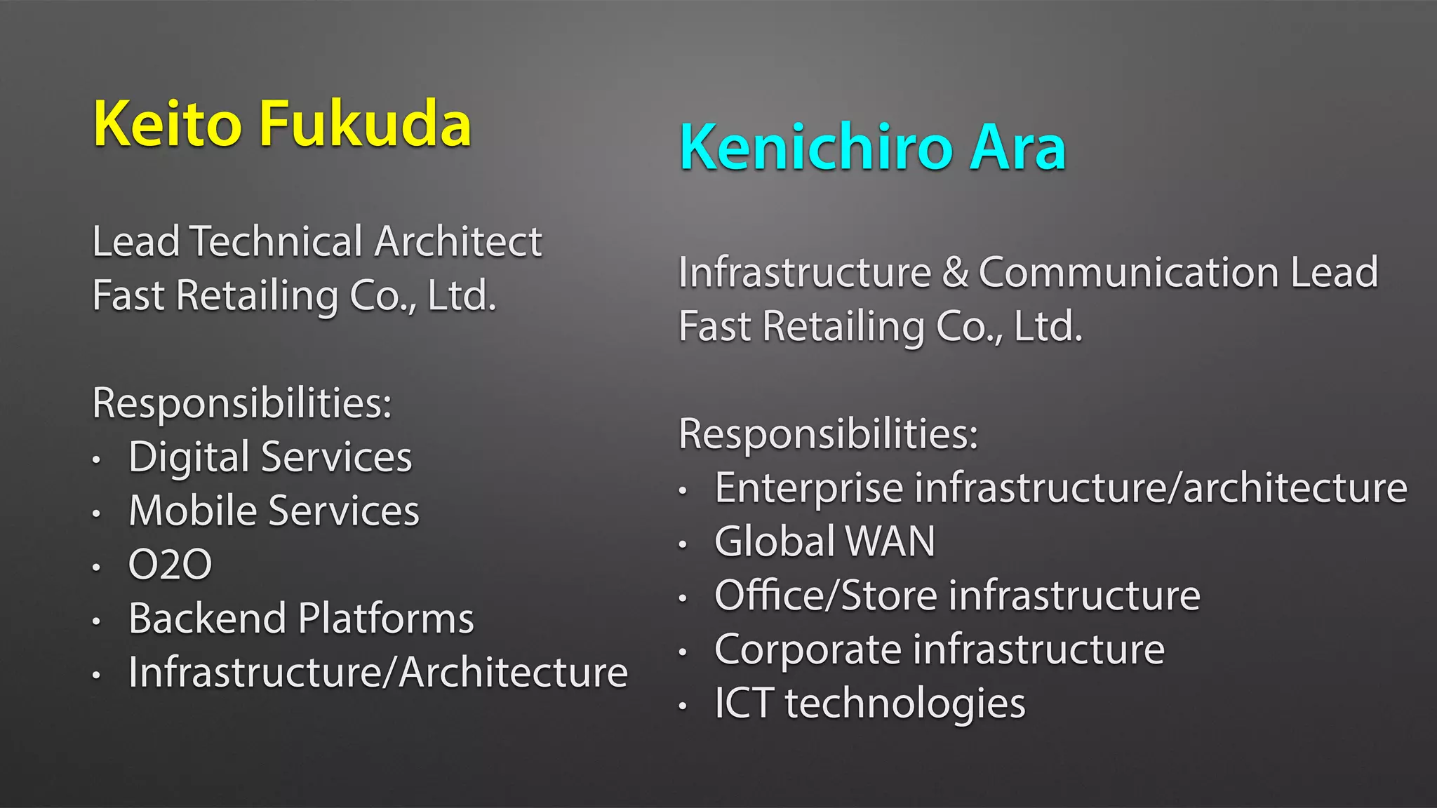 Keito Fukuda
Lead Technical Architect
Fast Retailing Co., Ltd.
Responsibilities:
• Digital Services
• Mobile Services
• O2O
• Backend Platforms
• Infrastructure/Architecture
Kenichiro Ara
Infrastructure & Communication Lead
Fast Retailing Co., Ltd.
Responsibilities:
• Enterprise infrastructure/architecture
• Global WAN
• Oﬃce/Store infrastructure
• Corporate infrastructure
• ICT technologies
 