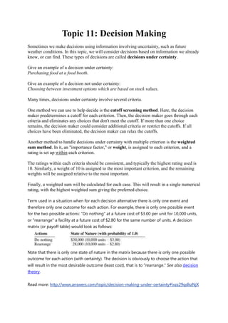 Topic 11: Decision Making
Sometimes we make decisions using information involving uncertainty, such as future
weather conditions. In this topic, we will consider decisions based on information we already
know, or can find. These types of decisions are called decisions under certainty.
Give an example of a decision under certainty:
Purchasing food at a food booth.
Give an example of a decision not under certainty:
Choosing between investment options which are based on stock values.
Many times, decisions under certainty involve several criteria.
One method we can use to help decide is the cutoff screening method. Here, the decision
maker predetermines a cutoff for each criterion. Then, the decision maker goes through each
criteria and eliminates any choices that don't meet the cutoff. If more than one choice
remains, the decision maker could consider additional criteria or restrict the cutoffs. If all
choices have been eliminated, the decision maker can relax the cutoffs.
Another method to handle decisions under certainty with multiple criterion is the weighted
sum method. In it, an "importance factor," or weight, is assigned to each criterion, and a
rating is set up within each criterion.
The ratings within each criteria should be consistent, and typically the highest rating used is
10. Similarly, a weight of 10 is assigned to the most important criterion, and the remaining
weights will be assigned relative to the most important.
Finally, a weighted sum will be calculated for each case. This will result in a single numerical
rating, with the highest weighted sum giving the preferred choice.
Term used in a situation when for each decision alternative there is only one event and
therefore only one outcome for each action. For example, there is only one possible event
for the two possible actions: "Do nothing" at a future cost of $3.00 per unit for 10,000 units,
or "rearrange" a facility at a future cost of $2.80 for the same number of units. A decision
matrix (or payoff table) would look as follows:
Note that there is only one state of nature in the matrix because there is only one possible
outcome for each action (with certainty). The decision is obviously to choose the action that
will result in the most desirable outcome (least cost), that is to "rearrange." See also decision
theory.
Read more: http://www.answers.com/topic/decision-making-under-certainty#ixzz29qdkzNjX