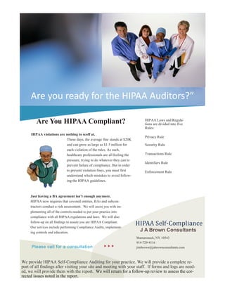 HIPAA violations are nothing to scoff at.
These days, the average fine stands at $20K
and can grow as large as $1.5 million for
each violation of the rules. As such,
healthcare professionals are all feeling the
pressure, trying to do whatever they can to
prevent failure of compliance. But in order
to prevent violation fines, you must first
understand which mistakes to avoid follow-
ing the HIPAA guidelines.
Are you ready for the HIPAA Auditors?”
Are You HIPAA Compliant? HIPAA Laws and Regula-
tions are divided into five
Rules:
Privacy Rule
Security Rule
Transactions Rule
Identifiers Rule
Enforcement Rule
Just having a BA agreement isn’t enough anymore.
HIPAA now requires that covered entities, BAs and subcon-
tractors conduct a risk assessment. We will assist you with im-
plementing all of the controls needed to put your practice into
compliance with all HIPAA regulations and laws. We will also
follow-up on all findings to assure you are HIPAA Compliant.
Our services include performing Compliance Audits, implement-
ing controls and education.
J A Brown Consultants
Please call for a consultation   
Mamaroneck, NY 10543
914-729-4116
jimbrown@jabrownconsultants.com
HIPAA Self-Compliance
We provide HIPAA Self-Compliance Auditing for your practice. We will provide a complete re-
port of all findings after visiting your site and meeting with your staff. If forms and logs are need-
ed, we will provide them with the report. We will return for a follow-up review to assess the cor-
rected issues noted in the report.
 