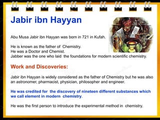 Jabir ibn Hayyan
Abu Musa Jabir ibn Hayyan was born in 721 in Kufah.
He is known as the father of Chemistry.
He was a Doctor and Chemist.
Jabber was the one who laid the foundations for modern scientific chemistry.
Work and Discoveries:
Jabir ibn Hayyan is widely considered as the father of Chemistry but he was also
an astronomer, pharmacist, physician, philosopher and engineer.
He was credited for the discovery of nineteen different substances which
we call element in modern chemistry.
He was the first person to introduce the experimental method in chemistry.
 