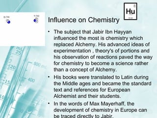 Influence on Chemistry The subject that Jabir Ibn Hayyan influenced the most is chemistry which replaced Alchemy. His advanced ideas of experimentation , theory's of portions and his observation of reactions paved the way for chemistry to become a science rather than a concept of Alchemy.  His books were translated to Latin during the Middle ages and became the standard text and references for European Alchemist and their students. In the words of Max Mayerhaff, the development of chemistry in Europe can be traced directly to Jabir.  