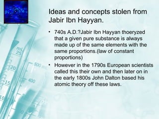 Ideas and concepts stolen from Jabir Ibn Hayyan. 740s A.D.?Jabir Ibn Hayyan thoeryzed that a given pure substance is always made up of the same elements with the same proportions.(law of constant proportions)  However in the 1790s European scientists called this their own and then later on in the early 1800s John Dalton based his atomic theory off these laws. 