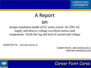 Career Point Cares
A Report
on
design simulation modal of LC series circuit for 220v AC
supply and observe voltage waveform across each
components. Verify the lag and lead of current and voltage
SUBMITTED TO:- Ravindra meena sir
SUBMITTED BY:- JABI KHAN(K12251)
SARTHAK SHARMA(k12226)
 