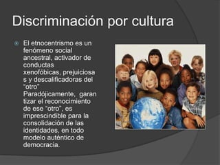 Discriminación por cultura
   El etnocentrismo es un
    fenómeno social
    ancestral, activador de
    conductas
    xenofóbicas, prejuiciosa
    s y descalificadoras del
    “otro”
    Paradójicamente, garan
    tizar el reconocimiento
    de ese “otro”, es
    imprescindible para la
    consolidación de las
    identidades, en todo
    modelo auténtico de
    democracia.
 