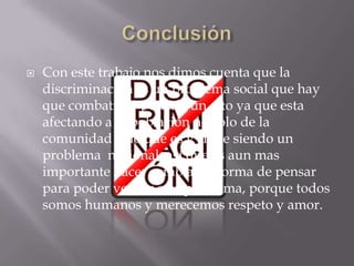    Con este trabajo nos dimos cuenta que la
    discriminación es un problema social que hay
    que combatir, y ponerle un alto ya que esta
    afectando a la población no solo de la
    comunidad sino que es y sigue siendo un
    problema nacional, así que es aun mas
    importante hacer cambiar la forma de pensar
    para poder vencer este problema, porque todos
    somos humanos y merecemos respeto y amor.
 