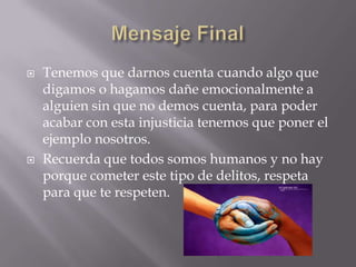    Tenemos que darnos cuenta cuando algo que
    digamos o hagamos dañe emocionalmente a
    alguien sin que no demos cuenta, para poder
    acabar con esta injusticia tenemos que poner el
    ejemplo nosotros.
   Recuerda que todos somos humanos y no hay
    porque cometer este tipo de delitos, respeta
    para que te respeten.
 