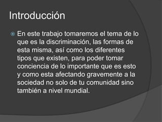 Introducción
   En este trabajo tomaremos el tema de lo
    que es la discriminación, las formas de
    esta misma, así como los diferentes
    tipos que existen, para poder tomar
    conciencia de lo importante que es esto
    y como esta afectando gravemente a la
    sociedad no solo de tu comunidad sino
    también a nivel mundial.
 