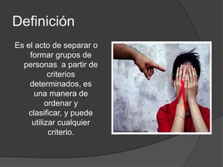 Definición
Es el acto de separar o
    formar grupos de
  personas a partir de
           criterios
    determinados, es
     una manera de
          ordenar y
    clasificar, y puede
     utilizar cualquier
           criterio.
 