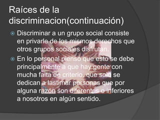 Raíces de la
discriminacion(continuación)
 Discriminar a un grupo social consiste
  en privarle de los mismos derechos que
  otros grupos sociales disfrutan.
 En lo personal pienso que esto se debe
  principalmente a que hay gente con
  mucha falta de criterio, que solo se
  dedican a lastimar personas que por
  alguna razón son diferentes o inferiores
  a nosotros en algún sentido.
 