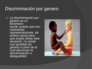 Discriminación por genero
   La discriminación por
    genero es un
    fenómeno
    social, puesto que son
    necesarias
    representaciones de
    ambos sexos para
    que pueda darse esta
    situación: no existe
    una igualdad de
    género a partir de la
    cual denunciar la
    discriminación o
    desigualdad.
 