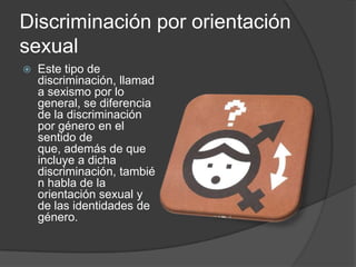 Discriminación por orientación
sexual
   Este tipo de
    discriminación, llamad
    a sexismo por lo
    general, se diferencia
    de la discriminación
    por género en el
    sentido de
    que, además de que
    incluye a dicha
    discriminación, tambié
    n habla de la
    orientación sexual y
    de las identidades de
    género.
 