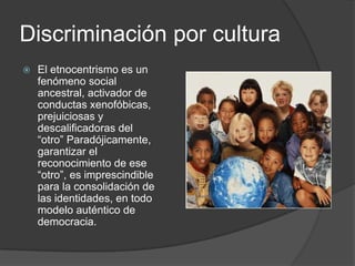 Discriminación por cultura
   El etnocentrismo es un
    fenómeno social
    ancestral, activador de
    conductas xenofóbicas,
    prejuiciosas y
    descalificadoras del
    “otro” Paradójicamente,
    garantizar el
    reconocimiento de ese
    “otro”, es imprescindible
    para la consolidación de
    las identidades, en todo
    modelo auténtico de
    democracia.
 