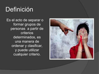 Definición
Es el acto de separar o
    formar grupos de
  personas a partir de
         criterios
    determinados, es
     una manera de
   ordenar y clasificar,
      y puede utilizar
    cualquier criterio.
 