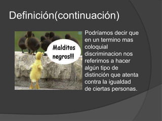 Definición(continuación)
                 Podríamos decir que
                  en un termino mas
                  coloquial
                  discriminacion nos
                  referimos a hacer
                  algún tipo de
                  distinción que atenta
                  contra la igualdad
                  de ciertas personas.
 