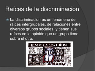 Raíces de la discriminacion
   La discriminacion es un fenómeno de
    raíces intergrupales, de relaciones entre
    diversos grupos sociales, y tienen sus
    raíces en la opinión que un grupo tiene
    sobre el otro.
 