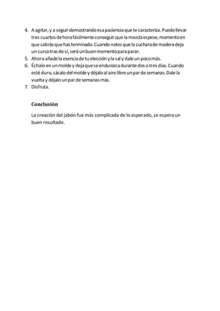 4. A agitar,y a seguirdemostrandoesapaciencia quetecaracteriza.Puedellevar
tres cuartosdehorafácilmenteconseguirquela mezclaespese,momentoen
quesabrásquehasterminado.Cuando notesquela cucharademaderadeja
un surcotrasdesí,será unbuenmomentoparaparar.
5. Ahora añadela esenciadetu elección yla saly daleun pocomás.
6. Échalo en unmoldey dejaqueseendurezcadurantedoso tresdías.Cuando
estéduro,sácalo delmoldey déjaloalairelibreunpardesemanas.Dalela
vuelta y déjalo unpardesemanasmás.
7. Disfruta.
Conclusión
La creación del jabón fue más complicada de lo esperado, se espera un
buen resultado.
 