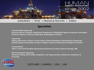 SUBSURFACE | EPCM | PROCESS & FACILITIES | SUBSEA

                                     Specialists
Subsurface/Well Engineering
Reservoir Engineer, Geologist, Geophysicist, Petrophysicist, Drilling/Well Engineer, Production Technologist,
Petroleum Engineer, Production Optimisation & Management Positions.

Engineering
Drilling, Well Services, Projects, Process Engineer, Waste Management, Multi-Discipline Engineering,
Rotating Equipment Specialists, Corrosion, Integrity, Inspection Engineering & Management Positions

Unconventional
SAGD / In-Situ (multi discipline Engineering and Geoscience), Carbon Capture & Storage, CBM

Well Services/Field Engineering
Directional Drilling, LWD & MWD, Completions, Coil Tubing, Wireline, Artificial Lift, Completions &
Cementing



                       SCOTLAND | CANADA | USA | UAE
                                 SCOTLAND | CANADA | USA | UAE
 
