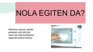 Glizerina eskuan izanda,
poteetan zati txiki bat
sartu eta mikroondasean
segundu batzuk berotu.
NOLA EGITEN DA?
 