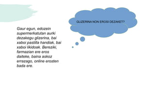 Gaur egun, edozein
supermerkatutan aurki
dezakegu glizerina, bai
xaboi pastilla handiak, bai
xaboi likidoak. Bereziki,
farmazian ere eros
daiteke, baina askoz
errazago, online erosten
bada ere.
GLIZERINA NON EROSI DEZAKET?
 