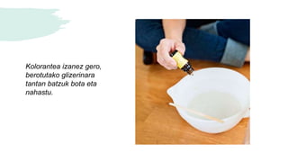 Kolorantea izanez gero,
berotutako glizerinara
tantan batzuk bota eta
nahastu.
 