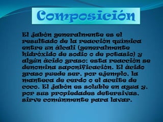 ComposiciónEl jabón generalmente es el resultado de la reacción química entre un álcali (generalmente hidróxido de sodio o de potasio) y algún ácido graso; esta reacción se denomina saponificación. El ácido graso puede ser, por ejemplo, la manteca de cerdo o el aceite de coco. El jabón es soluble en agua y, por sus propiedades detersivas, sirve comúnmente para lavar.