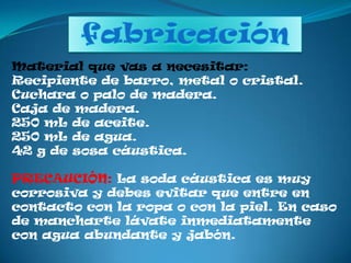 fabricaciónMaterial que vas a necesitar:Recipiente de barro, metal o cristal. Cuchara o palo de madera. Caja de madera. 250 mL de aceite. 250 mL de agua. 42 g de sosa cáustica. PRECAUCIÓN: La soda cáustica es muy corrosiva y debes evitar que entre en contacto con la ropa o con la piel. En caso de mancharte lávate inmediatamente con agua abundante y jabón.