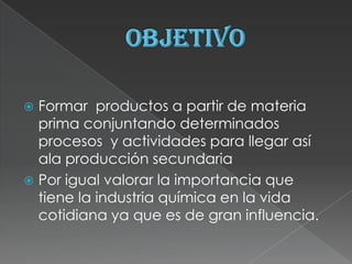  Formar productos a partir de materia
  prima conjuntando determinados
  procesos y actividades para llegar así
  ala producción secundaria
 Por igual valorar la importancia que
  tiene la industria química en la vida
  cotidiana ya que es de gran influencia.
 