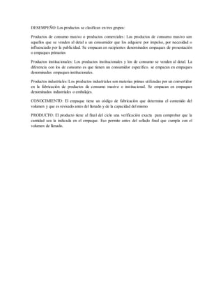 DESEMPEÑO:Los productos se clasifican en tres grupos:
Productos de consumo masivo o productos comerciales: Los productos de consumo masivo son
aquellos que se venden al detal a un consumidor que los adquiere por impulso, por necesidad o
influenciado por la publicidad. Se empacan en recipientes denominados empaques de presentación
o empaques primarios
Productos institucionales: Los productos institucionales y los de consumo se venden al detal. La
diferencia con los de consumo es que tienen un consumidor específico. se empacan en empaques
denominados empaques institucionales.
Productos industriales: Los productos industriales son materias primas utilizadas por un convertidor
en la fabricación de productos de consumo masivo o institucional. Se empacan en empaques
denominados industriales o embalajes.
CONOCIMIENTO: El empaque tiene un código de fabricación que determina el contenido del
volumen y que es revisado antes del llenado y de la capacidad del mismo
PRODUCTO: El producto tiene al final del ciclo una verificación exacta para comprobar que la
cantidad sea la indicada en el empaque. Eso permite antes del sellado final que cumpla con el
volumen de llenado.
 