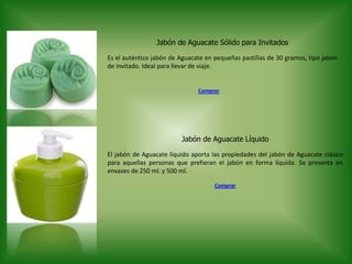 Jabón de Aguacate Sólido para Invitados
Es el auténtico jabón de Aguacate en pequeñas pastillas de 30 gramos, tipo jabón
de invitado. Ideal para llevar de viaje.
Jabón de Aguacate Líquido
El jabón de Aguacate líquido aporta las propiedades del jabón de Aguacate clásico
para aquellas personas que prefieran el jabón en forma líquida. Se presenta en
envases de 250 ml. y 500 ml.
Comprar
Comprar
 