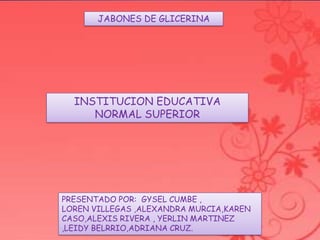 JABONES DE GLICERINA
INSTITUCION EDUCATIVA
NORMAL SUPERIOR
PRESENTADO POR: GYSEL CUMBE ,
LOREN VILLEGAS ,ALEXANDRA MURCIA,KAREN
CASO,ALEXIS RIVERA , YERLIN MARTINEZ
,LEIDY BELRRIO,ADRIANA CRUZ.
 