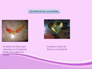 DECORACION DE LA GLICERINA
Se utilizan las flores para
colocarlas en el recipiente
donde esta la glicerina
liquida.
Cuando se coloca las
flores en el recipiente
 