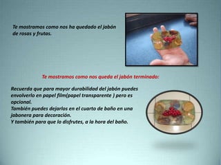 Te mostramos como nos ha quedado el jabón
de rosas y frutas.
Te mostramos como nos queda el jabón terminado:
Recuerda que para mayor durabilidad del jabón puedes
envolverlo en papel film(papel transparente ) pero es
opcional.
También puedes dejarlos en el cuarto de baño en una
jabonera para decoración.
Y también para que lo disfrutes, a la hora del baño.
 