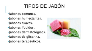 TIPOS DE JABÓN
•Jabones comunes.
•Jabones humectantes.
•Jabones suaves.
•Jabones líquidos.
•Jabones dermatológicos.
•Jabones de glicerina.
•Jabones terapéuticos.
 