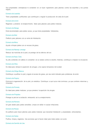 Sus propiedades antisépticas lo convierten en un buen ingrediente para jabones contra las espinillas y los puntos
negros.
Extracto de Lavanda
Tiene propiedades purificantes que contribuyen a regular la producción de sebo de la piel.
Extracto de Limón
Regenera y previene el envejecimiento. Ideal para jabones para pieles maduras.
Extracto de Mango
Está recomendado para pieles secas, ya que tiene propiedades hidratantes.
Extracto de Miel
Perfecto para jabones con un extra de hidratación.
Extracto de Mirra
Ayuda a limpiar pieles con un exceso de grasa.
Extracto de Naranja amarga
Reduce las manchas de la piel y la protege de los efectos del sol.
Extracto de Nuez Cola
Su alto contenido en cafeína lo convierten en un aliado contra la celulitis. Además, contribuye a mejorar la circulación.
Extracto de Olivo
Es ideal para retrasar la aparición de arrugas y los signos tempranos de la edad.
Extracto de Ortiga Blanca
Contribuye a purificar la piel y regula el exceso de grasa, por eso está indicado para problemas de acné.
Extracto de Pepino
Estimula la regeneración de la piel y la revitaliza. Contribuye a que luzca más luminosa, ya que contiene vitaminas y
minerales.
Extracto de Pomelo
Es ideal para pieles maduras, ya que previene la aparición de arrugas.
Extracto de Propóleo
Protege la piel de la oxidación, retrasando así su envejecimiento.
Extracto de Romero
Un gran aliado para pieles sensibles. Limpia sin dañar ni causar irritaciones.
Extracto de Rosas
Es perfecto para hacer jabones para pieles maduras que necesitan hidratación y propiedades antioxidantes.
Extracto de Salvia
Purifica, limpia y regenera, tres acciones que lo hacen ideal para tratar pieles con acné.
Extracto de Semilla de Uva
 