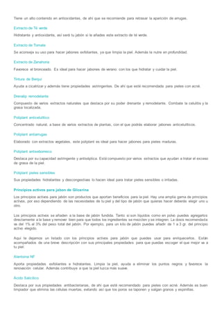Tiene un alto contenido en antioxidantes, de ahí que se recomiende para retrasar la aparición de arrugas.
Extracto de Té verde
Hidratante y antioxidante, así será tu jabón si le añades este extracto de té verde.
Extracto de Tomate
Se aconseja su uso para hacer jabones exfoliantes, ya que limpia la piel. Además la nutre en profundidad.
Extracto de Zanahoria
Favorece el bronceado. Es ideal para hacer jabones de verano con los que hidratar y cuidar la piel.
Tintura de Benjuí
Ayuda a cicatrizar y además tiene propiedades astringentes. De ahí que esté recomendada para pieles con acné.
Drenalip remodelante
Compuesto de varios extractos naturales que destaca por su poder drenante y remodelante. Combate la celulitis y la
grasa localizada.
Poliplant anticelulítico
Concentrado natural, a base de varios extractos de plantas, con el que podrás elaborar jabones anticelulíticos.
Poliplant antiarrugas
Elaborado con extractos vegetales, este poliplant es ideal para hacer jabones para pieles maduras.
Poliplant antiseborreico
Destaca por su capacidad astringente y antiséptica. Está compuesto por varios extractos que ayudan a tratar el exceso
de grasa de la piel.
Poliplant pieles sensibles
Sus propiedades hidratantes y descongestivas lo hacen ideal para tratar pieles sensibles o irritadas.
Principios activos para jabon de Glicerina
Los principios activos para jabón son productos que aportan beneficios para la piel. Hay una amplia gama de principios
activos, por eso dependiendo de las necesidades de tu piel y del tipo de jabón que quieras hacer deberás elegir uno u
otro.
Los principios activos se añaden a la base de jabón fundida. Tanto si son líquidos como en polvo puedes agregarlos
directamente a la base y remover bien para que todos los ingredientes se mezclen y se integren. La dosis recomendada
va del 1% al 3% del peso total del jabón. Por ejemplo, para un kilo de jabón puedes añadir de 1 a 3 gr. del principio
activo elegido.
Aquí te dejamos un listado con los principios activos para jabón que puedes usar para enriquecerlos. Están
acompañados de una breve descripción con sus principales propiedades para que puedas escoger el que mejor va a
tu piel:
Alantoina NF
Aporta propiedades exfoliantes e hidratantes. Limpia la piel, ayuda a eliminar los puntos negros y favorece la
renovación celular. Además contribuye a que la piel luzca más suave.
Ácido Salicílico
Destaca por sus propiedades antibacterianas, de ahí que esté recomendado para pieles con acné. Además es buen
limpiador que elimina las células muertas, evitando así que los poros se taponen y salgan granos y espinillas.
 